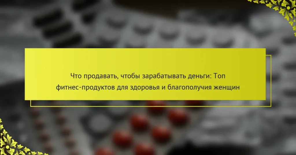Что продавать, чтобы зарабатывать деньги: Топ фитнес-продуктов для здоровья и благополучия женщин
