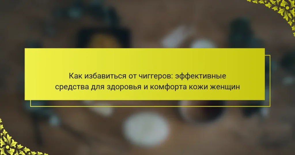 Как избавиться от чиггеров: эффективные средства для здоровья и комфорта кожи женщин