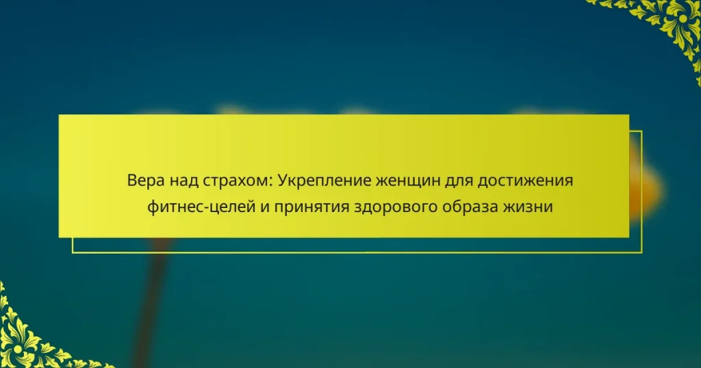 Вера над страхом: Укрепление женщин для достижения фитнес-целей и принятия здорового образа жизни