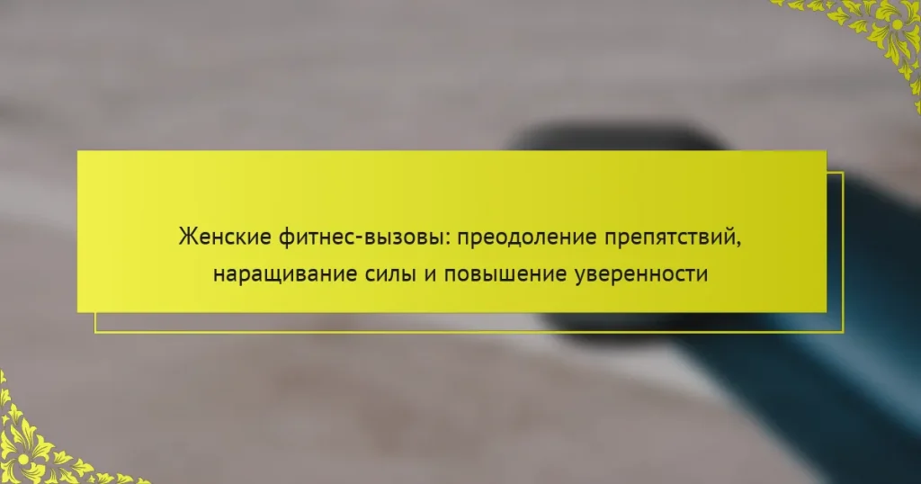Женские фитнес-вызовы: преодоление препятствий, наращивание силы и повышение уверенности