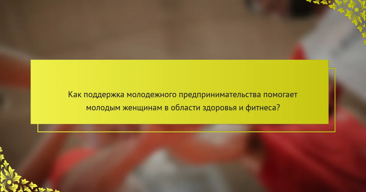 Как поддержка молодежного предпринимательства помогает молодым женщинам в области здоровья и фитнеса?