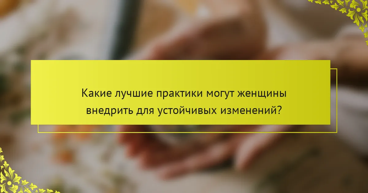Какие лучшие практики могут женщины внедрить для устойчивых изменений?