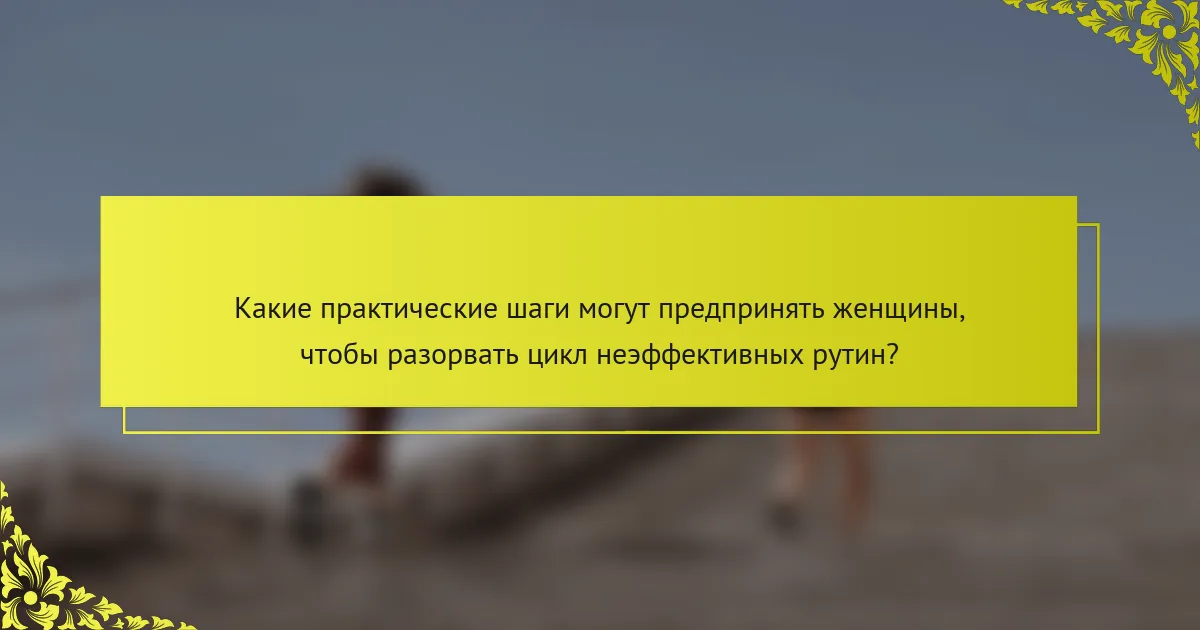 Какие практические шаги могут предпринять женщины, чтобы разорвать цикл неэффективных рутин?