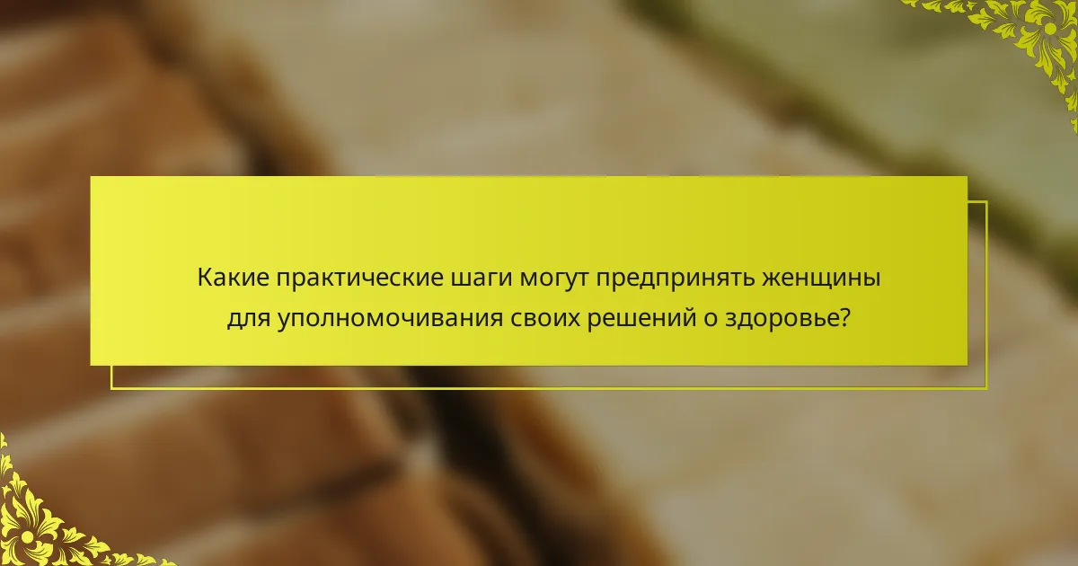 Какие практические шаги могут предпринять женщины для уполномочивания своих решений о здоровье?