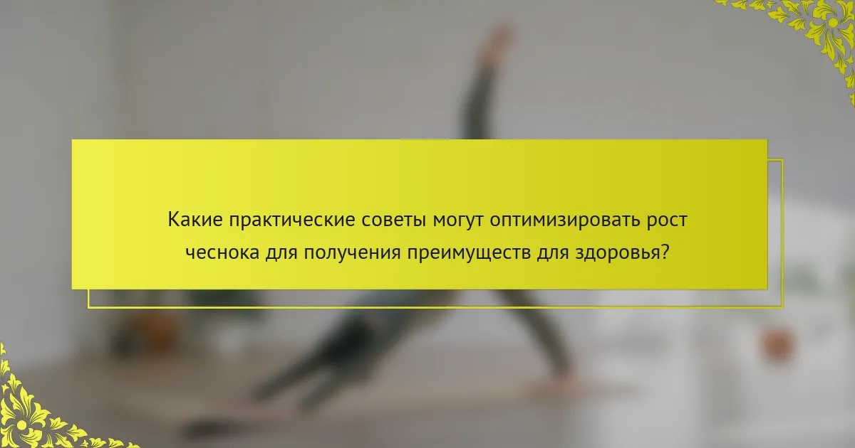 Какие практические советы могут оптимизировать рост чеснока для получения преимуществ для здоровья?