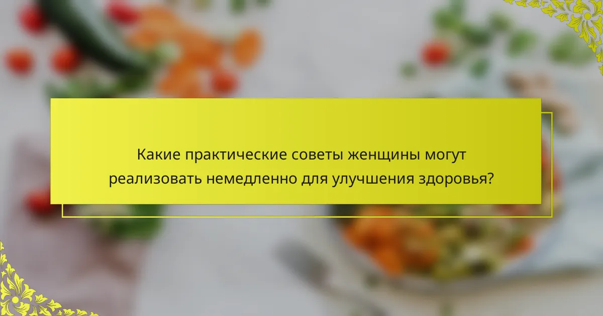 Какие практические советы женщины могут реализовать немедленно для улучшения здоровья?