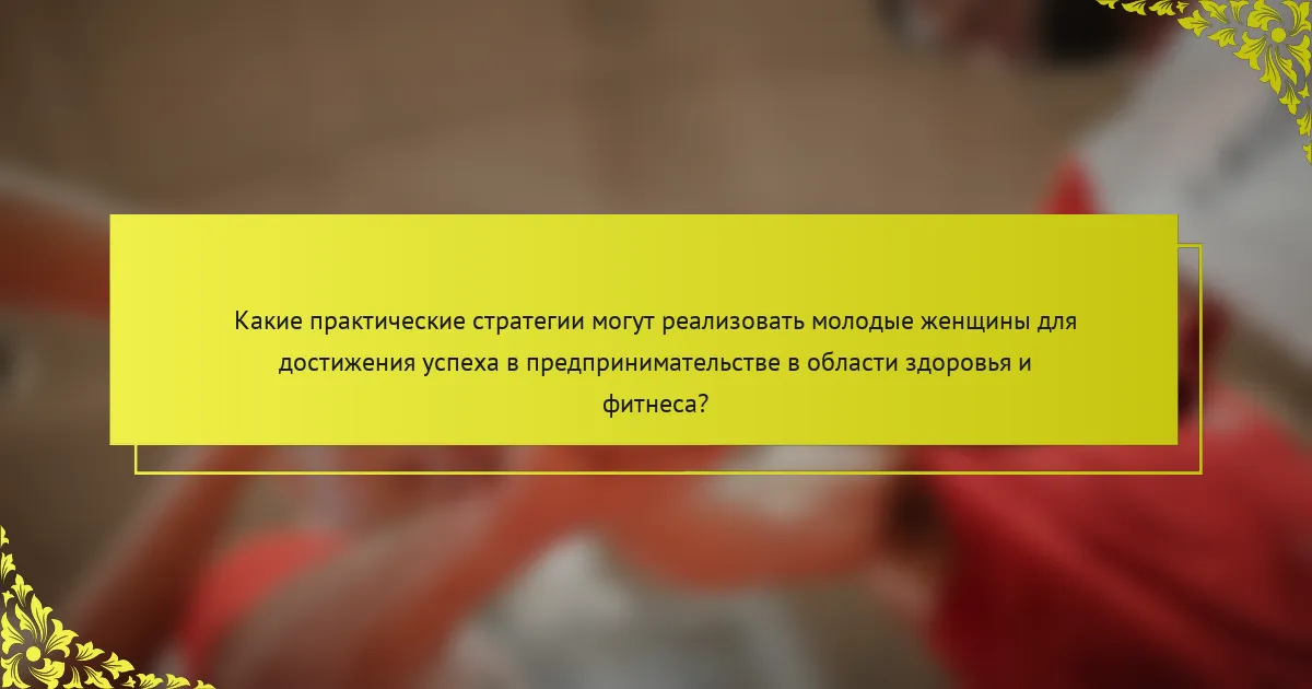 Какие практические стратегии могут реализовать молодые женщины для достижения успеха в предпринимательстве в области здоровья и фитнеса?