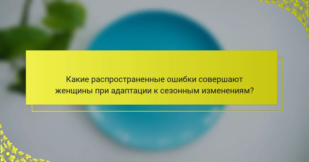 Какие распространенные ошибки совершают женщины при адаптации к сезонным изменениям?