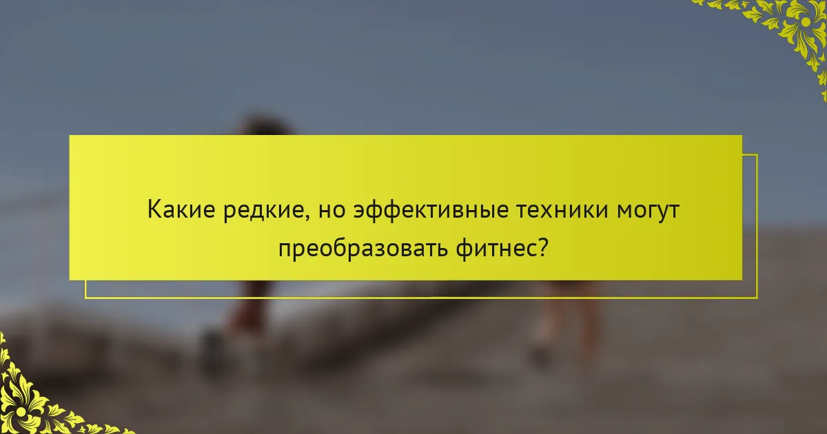 Какие редкие, но эффективные техники могут преобразовать фитнес?