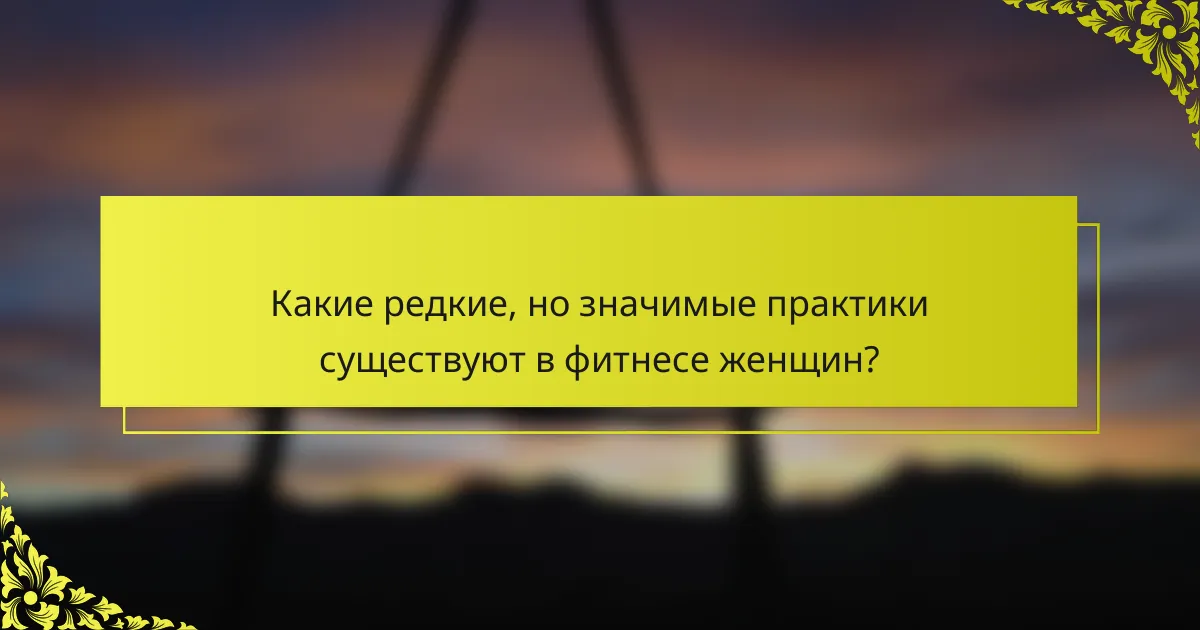 Какие редкие, но значимые практики существуют в фитнесе женщин?
