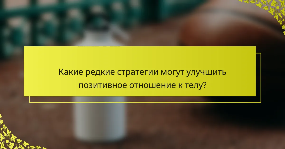 Какие редкие стратегии могут улучшить позитивное отношение к телу?