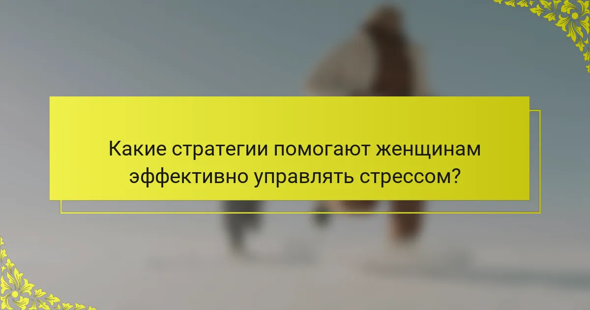 Какие стратегии помогают женщинам эффективно управлять стрессом?