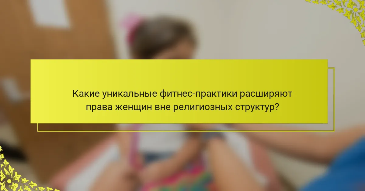 Какие уникальные фитнес-практики расширяют права женщин вне религиозных структур?