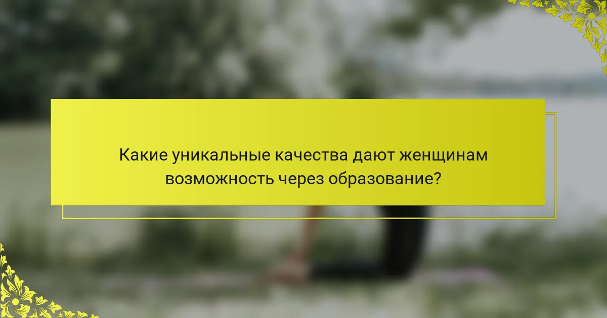 Какие уникальные качества дают женщинам возможность через образование?