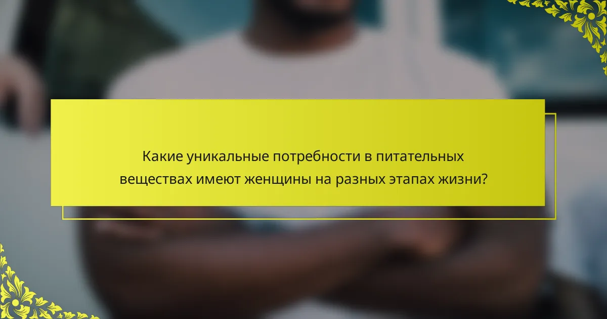 Какие уникальные потребности в питательных веществах имеют женщины на разных этапах жизни?