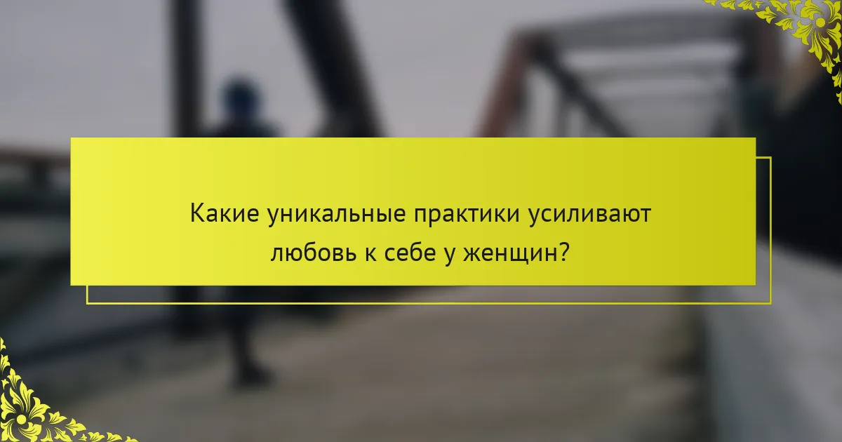 Какие уникальные практики усиливают любовь к себе у женщин?