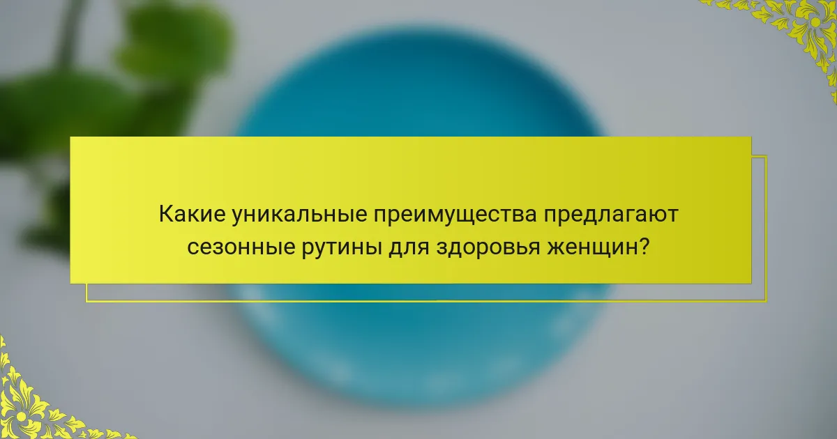 Какие уникальные преимущества предлагают сезонные рутины для здоровья женщин?