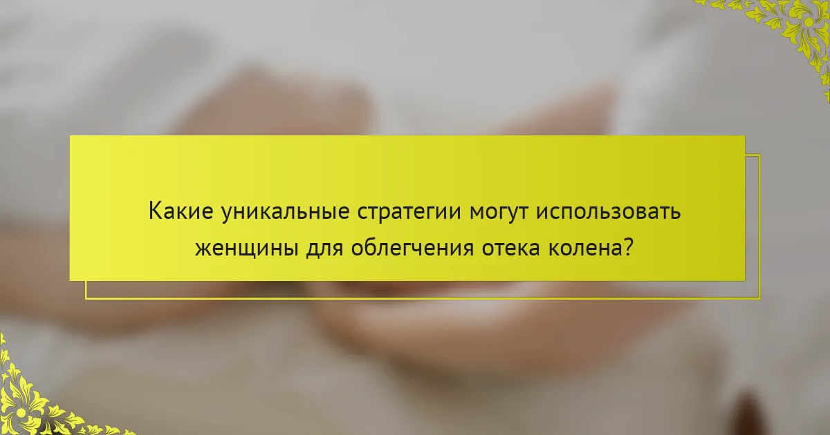 Какие уникальные стратегии могут использовать женщины для облегчения отека колена?