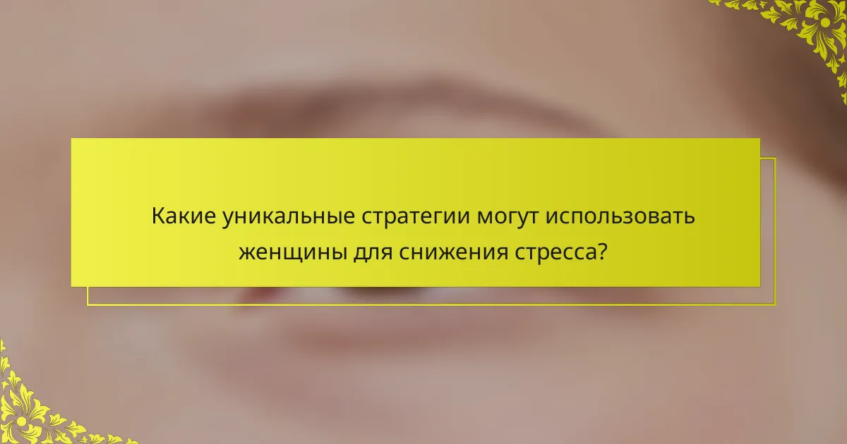 Какие уникальные стратегии могут использовать женщины для снижения стресса?
