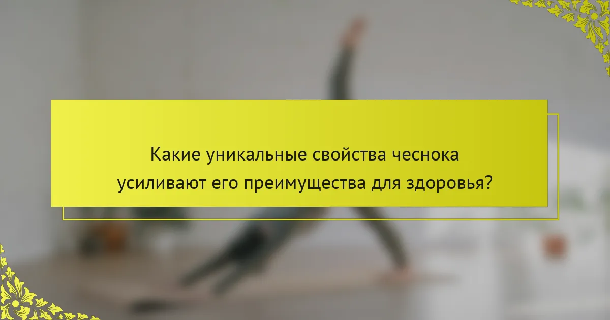 Какие уникальные свойства чеснока усиливают его преимущества для здоровья?