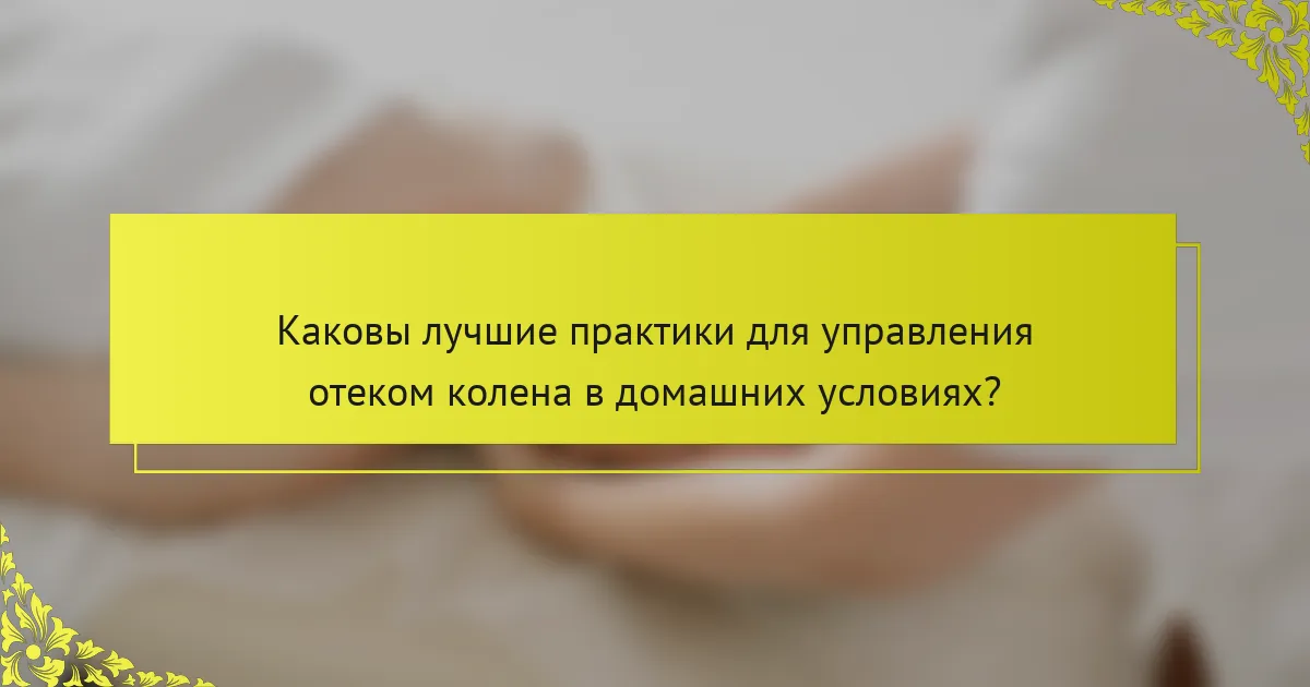 Каковы лучшие практики для управления отеком колена в домашних условиях?