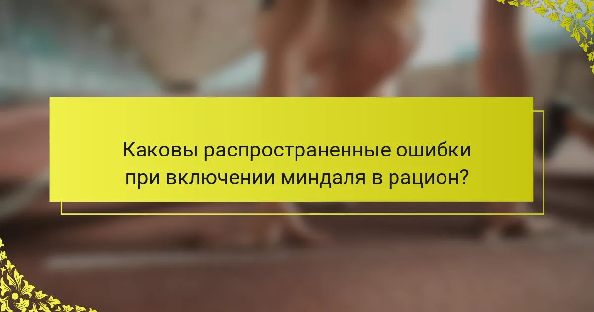 Каковы распространенные ошибки при включении миндаля в рацион?