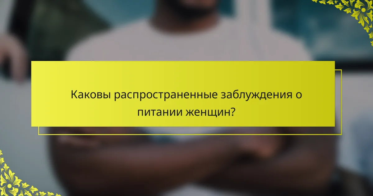 Каковы распространенные заблуждения о питании женщин?