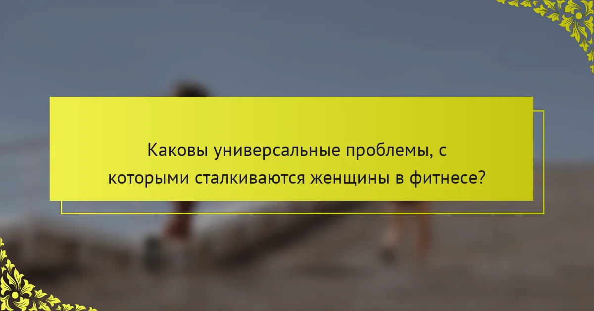 Каковы универсальные проблемы, с которыми сталкиваются женщины в фитнесе?