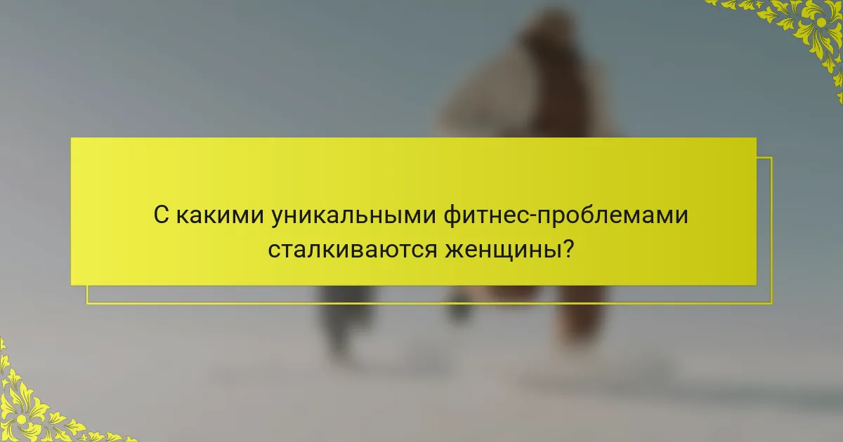 С какими уникальными фитнес-проблемами сталкиваются женщины?