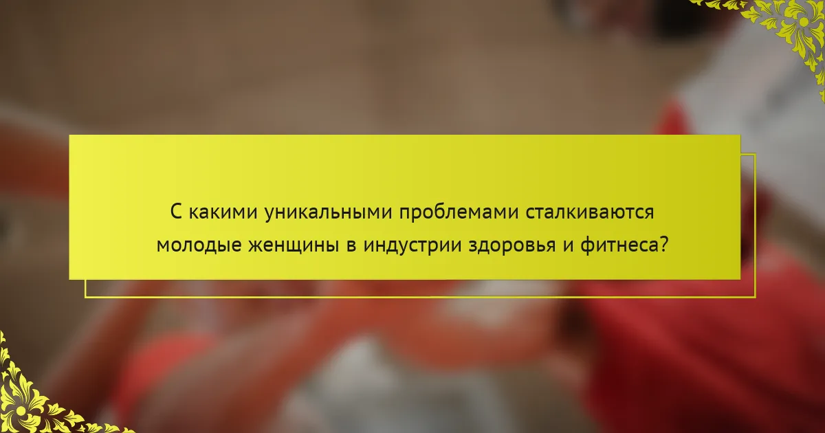 С какими уникальными проблемами сталкиваются молодые женщины в индустрии здоровья и фитнеса?