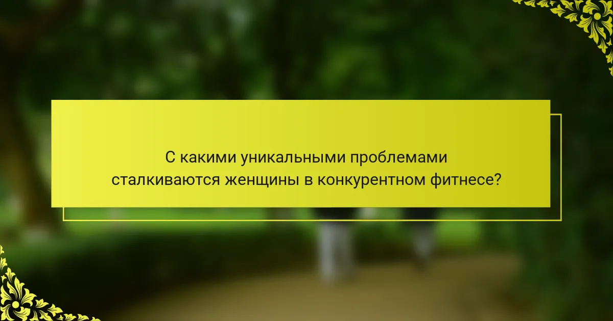 С какими уникальными проблемами сталкиваются женщины в конкурентном фитнесе?